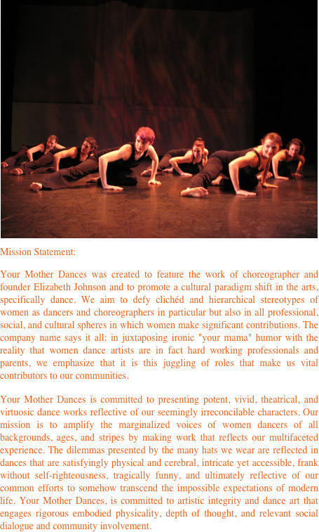 ￼Mission Statement:
Your Mother Dances was created to feature the work of choreographer and founder Elizabeth Johnson and to promote a cultural paradigm shift in the arts, specifically dance. We aim to defy clichéd and hierarchical stereotypes of women as dancers and choreographers in particular but also in all professional, social, and cultural spheres in which women make significant contributions. The company name says it all: in juxtaposing ironic "your mama" humor with the reality that women dance artists are in fact hard working professionals and parents, we emphasize that it is this juggling of roles that make us vital contributors to our communities.
Your Mother Dances is committed to presenting potent, vivid, theatrical, and virtuosic dance works reflective of our seemingly irreconcilable characters. Our mission is to amplify the marginalized voices of women dancers of all backgrounds, ages, and stripes by making work that reflects our multifaceted experience. The dilemmas presented by the many hats we wear are reflected in dances that are satisfyingly physical and cerebral, intricate yet accessible, frank without self-righteousness, tragically funny, and ultimately reflective of our common efforts to somehow transcend the impossible expectations of modern life. Your Mother Dances, is committed to artistic integrity and dance art that engages rigorous embodied physicality, depth of thought, and relevant social dialogue and community involvement.
